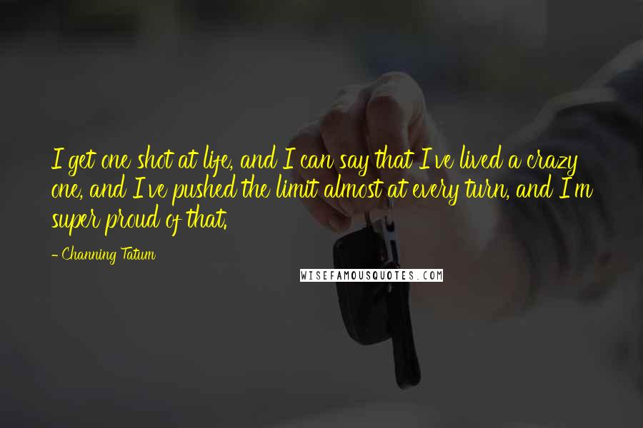 Channing Tatum Quotes: I get one shot at life, and I can say that I've lived a crazy one, and I've pushed the limit almost at every turn, and I'm super proud of that.