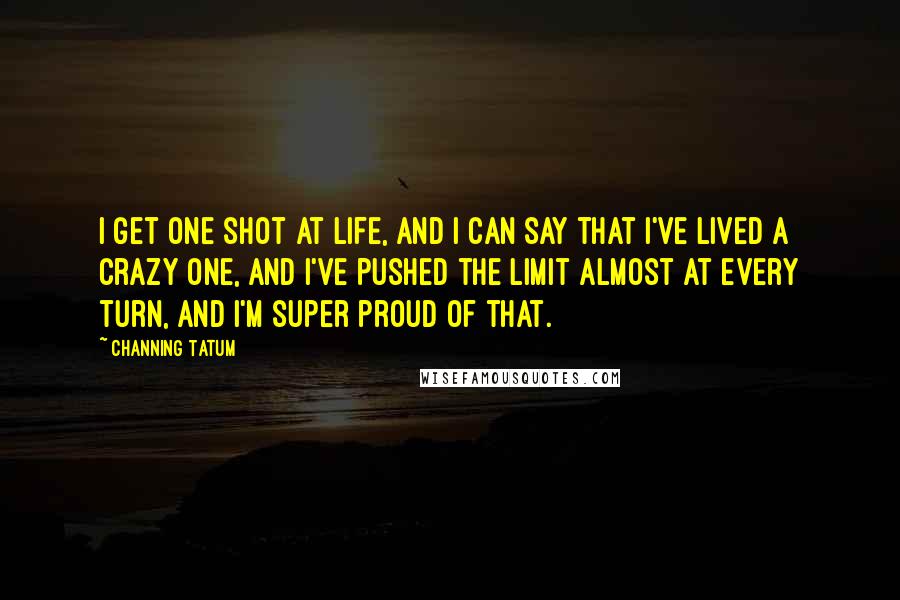Channing Tatum Quotes: I get one shot at life, and I can say that I've lived a crazy one, and I've pushed the limit almost at every turn, and I'm super proud of that.