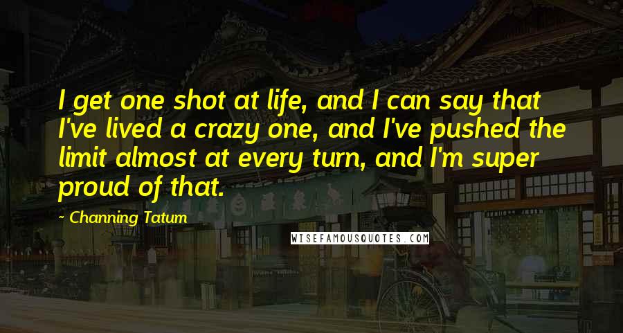 Channing Tatum Quotes: I get one shot at life, and I can say that I've lived a crazy one, and I've pushed the limit almost at every turn, and I'm super proud of that.