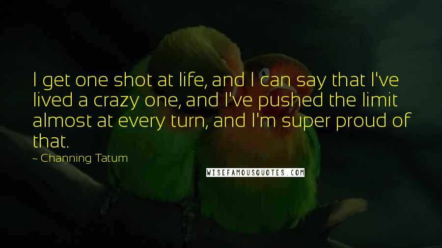 Channing Tatum Quotes: I get one shot at life, and I can say that I've lived a crazy one, and I've pushed the limit almost at every turn, and I'm super proud of that.