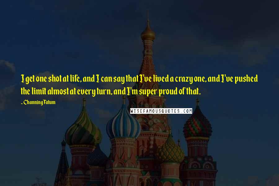 Channing Tatum Quotes: I get one shot at life, and I can say that I've lived a crazy one, and I've pushed the limit almost at every turn, and I'm super proud of that.
