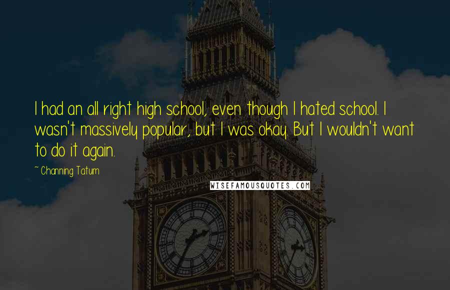 Channing Tatum Quotes: I had an all right high school, even though I hated school. I wasn't massively popular, but I was okay. But I wouldn't want to do it again.