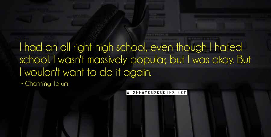 Channing Tatum Quotes: I had an all right high school, even though I hated school. I wasn't massively popular, but I was okay. But I wouldn't want to do it again.