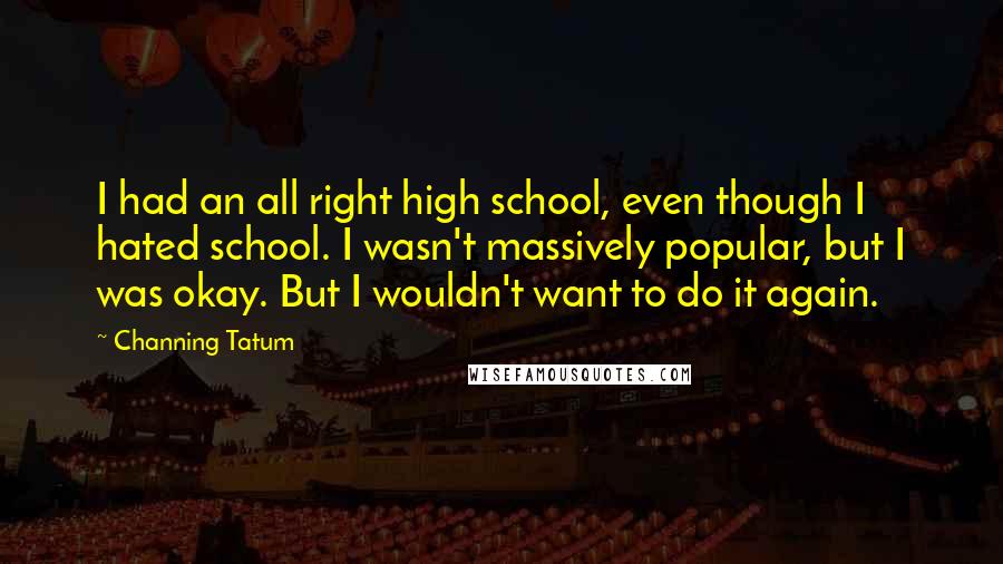 Channing Tatum Quotes: I had an all right high school, even though I hated school. I wasn't massively popular, but I was okay. But I wouldn't want to do it again.