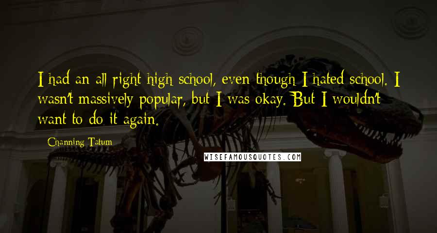 Channing Tatum Quotes: I had an all right high school, even though I hated school. I wasn't massively popular, but I was okay. But I wouldn't want to do it again.