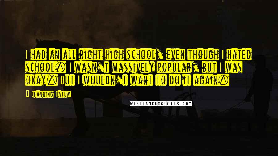 Channing Tatum Quotes: I had an all right high school, even though I hated school. I wasn't massively popular, but I was okay. But I wouldn't want to do it again.