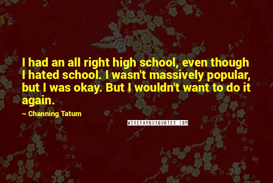 Channing Tatum Quotes: I had an all right high school, even though I hated school. I wasn't massively popular, but I was okay. But I wouldn't want to do it again.