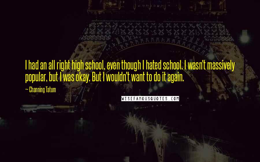 Channing Tatum Quotes: I had an all right high school, even though I hated school. I wasn't massively popular, but I was okay. But I wouldn't want to do it again.