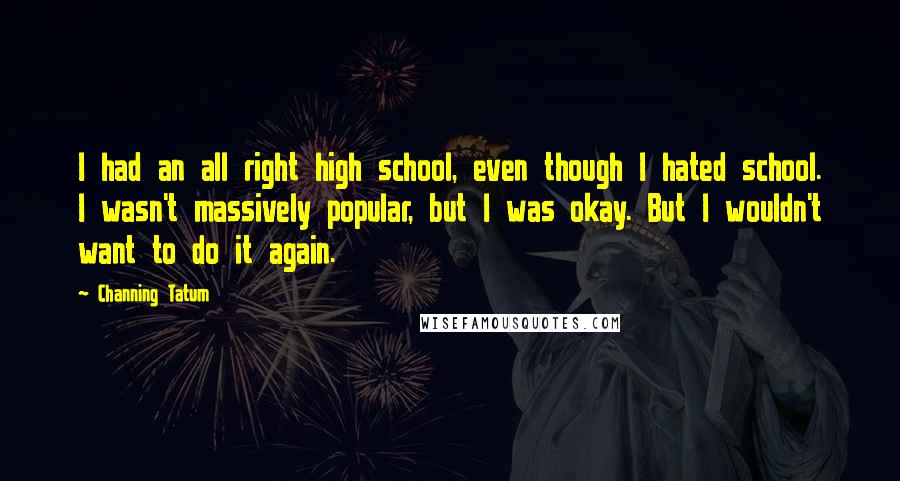 Channing Tatum Quotes: I had an all right high school, even though I hated school. I wasn't massively popular, but I was okay. But I wouldn't want to do it again.