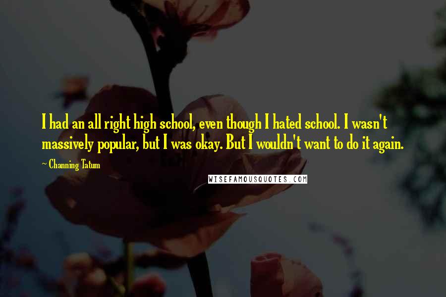 Channing Tatum Quotes: I had an all right high school, even though I hated school. I wasn't massively popular, but I was okay. But I wouldn't want to do it again.