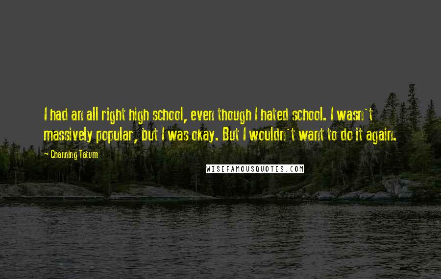 Channing Tatum Quotes: I had an all right high school, even though I hated school. I wasn't massively popular, but I was okay. But I wouldn't want to do it again.