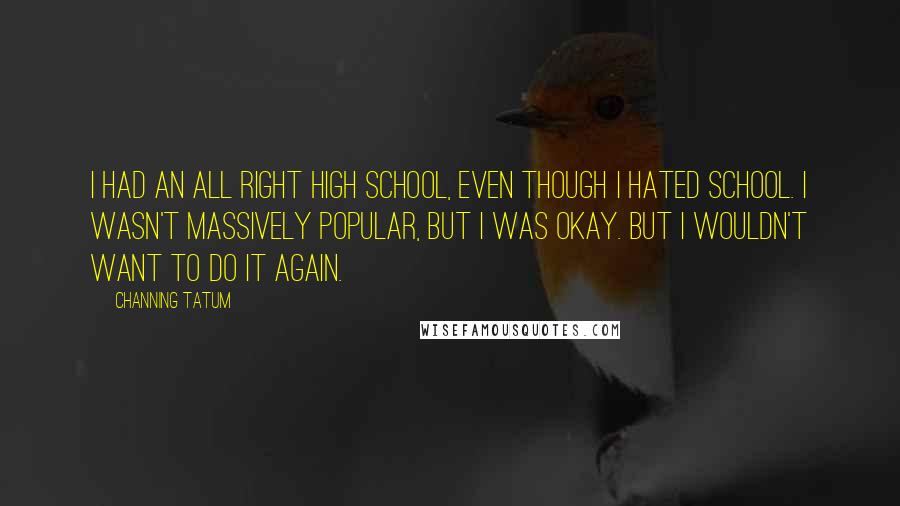 Channing Tatum Quotes: I had an all right high school, even though I hated school. I wasn't massively popular, but I was okay. But I wouldn't want to do it again.