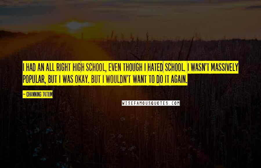 Channing Tatum Quotes: I had an all right high school, even though I hated school. I wasn't massively popular, but I was okay. But I wouldn't want to do it again.