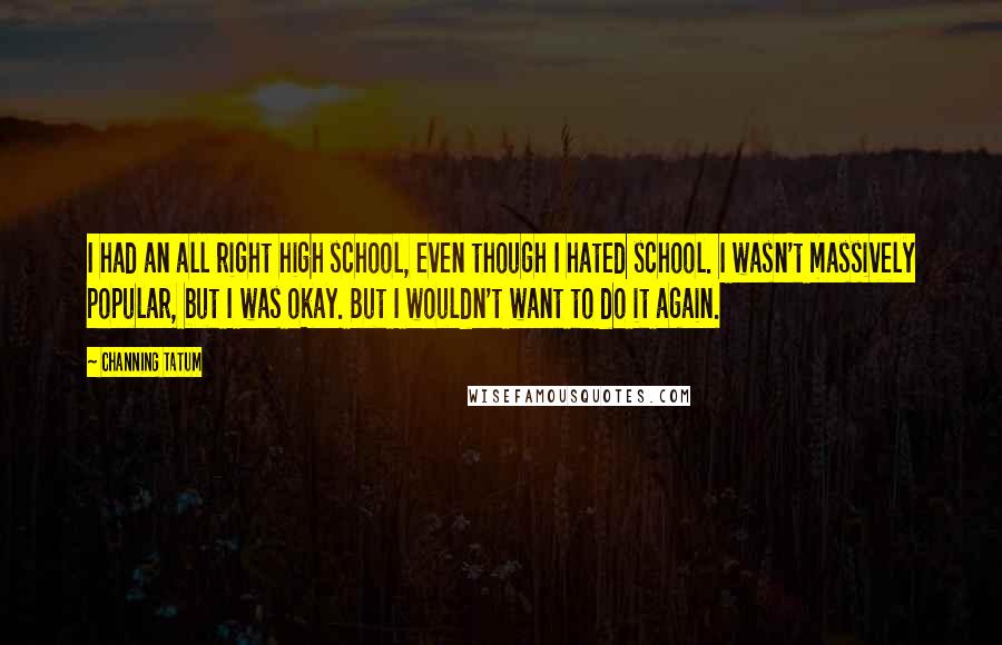 Channing Tatum Quotes: I had an all right high school, even though I hated school. I wasn't massively popular, but I was okay. But I wouldn't want to do it again.