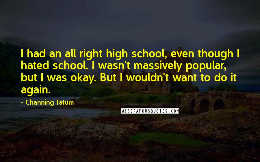 Channing Tatum Quotes: I had an all right high school, even though I hated school. I wasn't massively popular, but I was okay. But I wouldn't want to do it again.