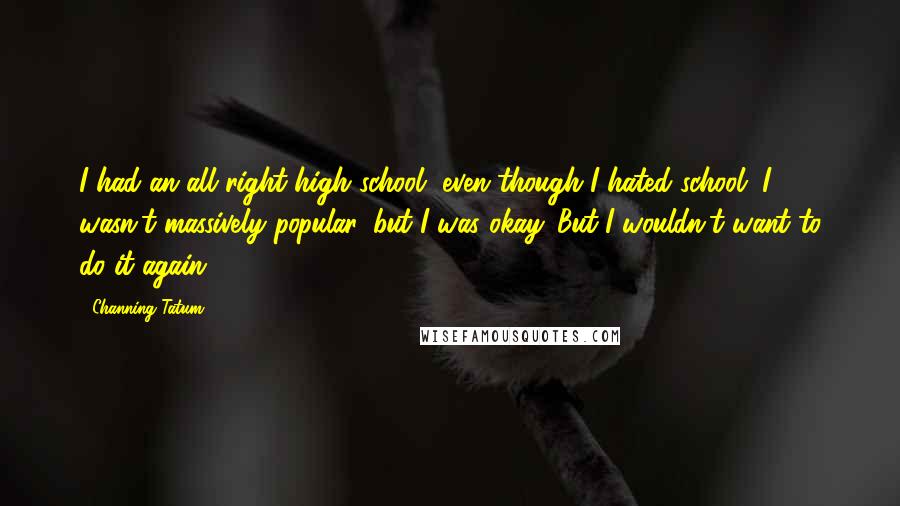 Channing Tatum Quotes: I had an all right high school, even though I hated school. I wasn't massively popular, but I was okay. But I wouldn't want to do it again.