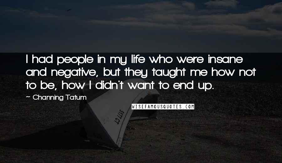 Channing Tatum Quotes: I had people in my life who were insane and negative, but they taught me how not to be, how I didn't want to end up.