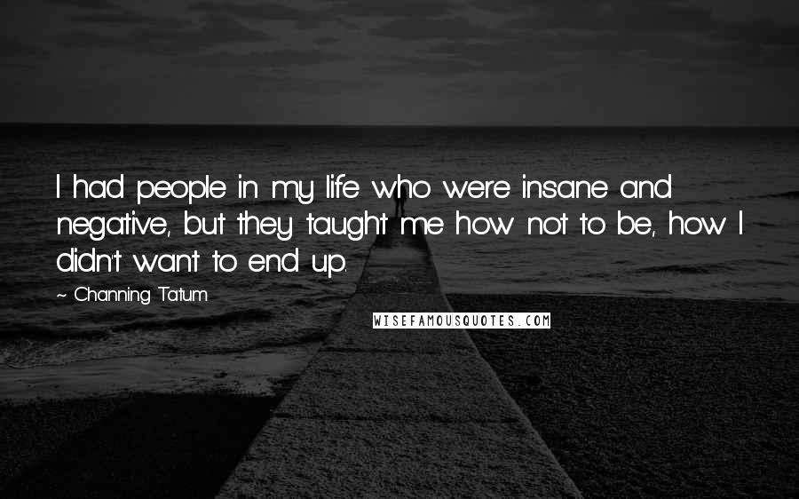 Channing Tatum Quotes: I had people in my life who were insane and negative, but they taught me how not to be, how I didn't want to end up.