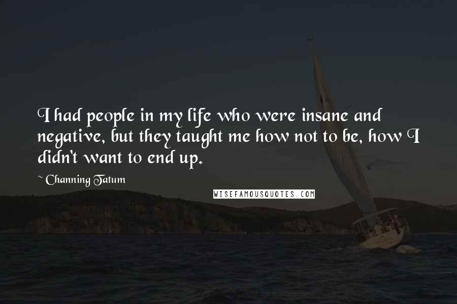 Channing Tatum Quotes: I had people in my life who were insane and negative, but they taught me how not to be, how I didn't want to end up.