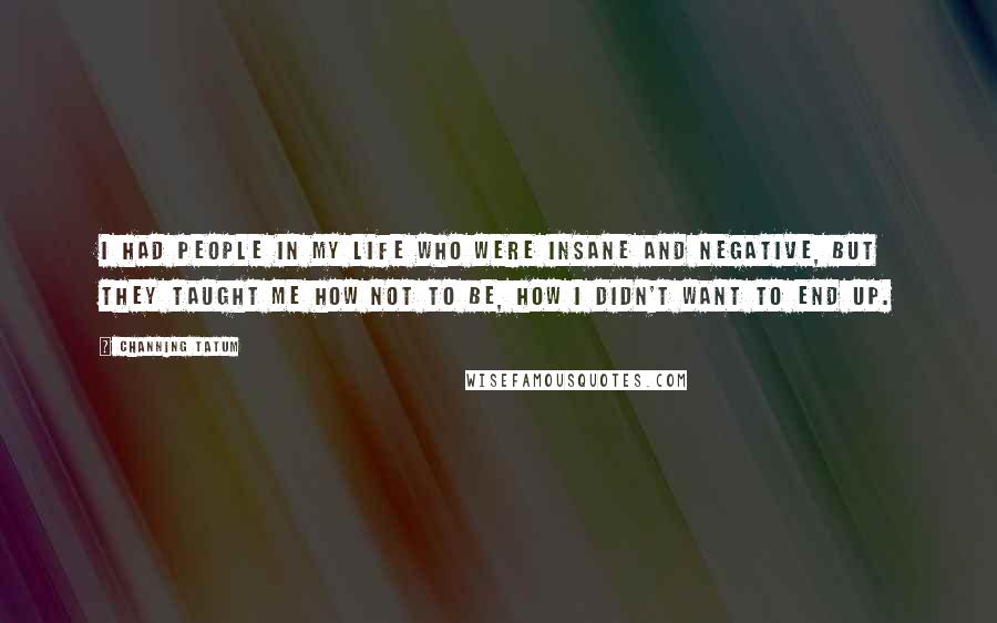Channing Tatum Quotes: I had people in my life who were insane and negative, but they taught me how not to be, how I didn't want to end up.