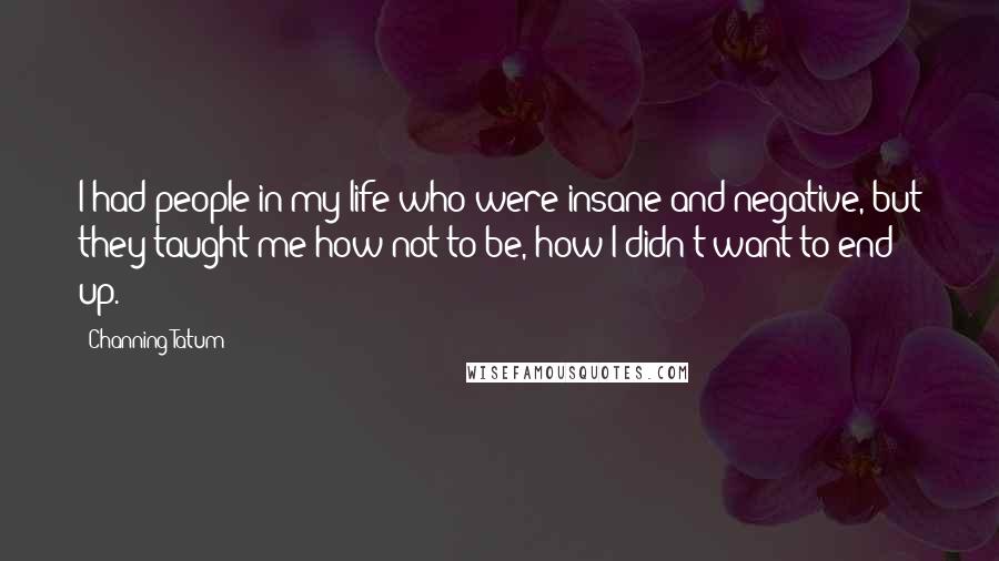 Channing Tatum Quotes: I had people in my life who were insane and negative, but they taught me how not to be, how I didn't want to end up.