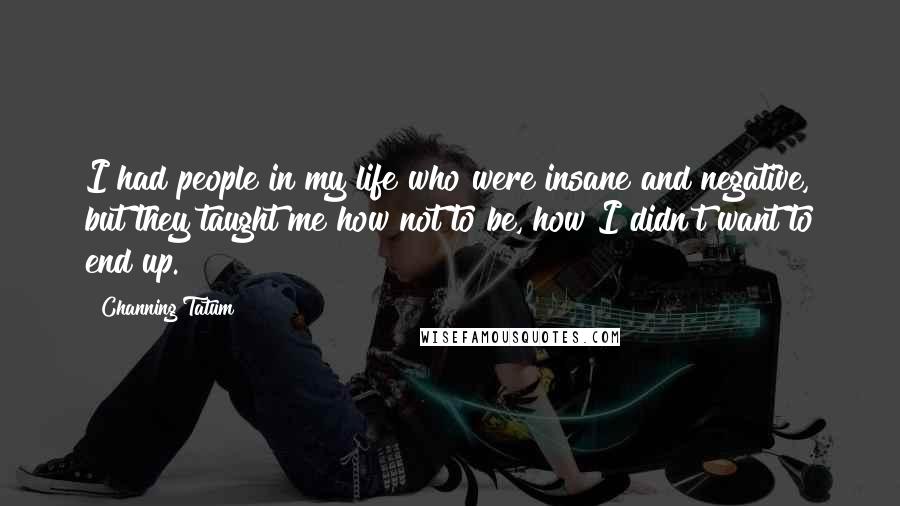 Channing Tatum Quotes: I had people in my life who were insane and negative, but they taught me how not to be, how I didn't want to end up.