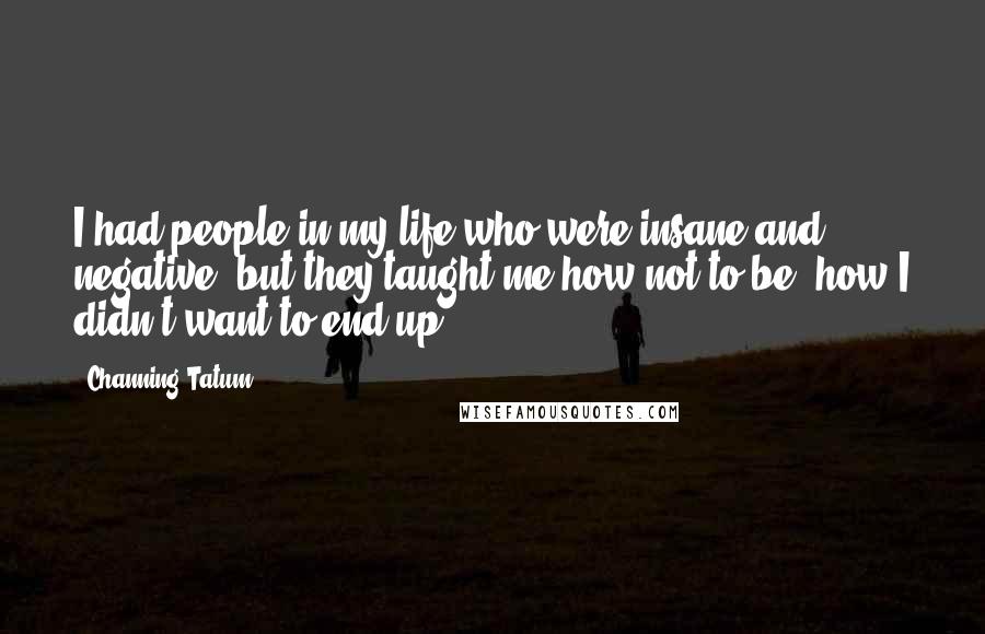 Channing Tatum Quotes: I had people in my life who were insane and negative, but they taught me how not to be, how I didn't want to end up.