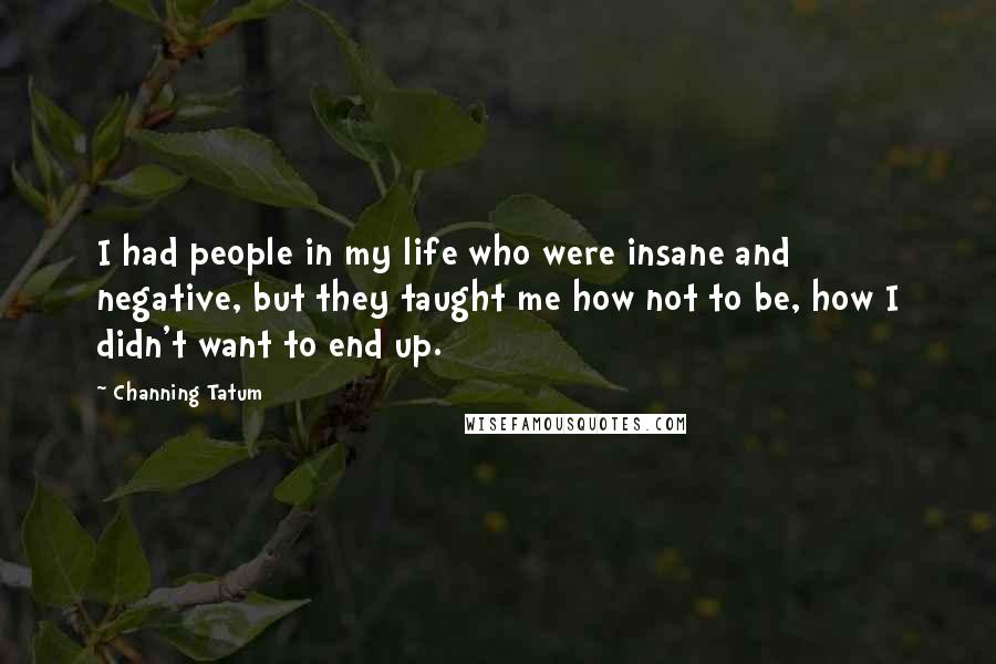 Channing Tatum Quotes: I had people in my life who were insane and negative, but they taught me how not to be, how I didn't want to end up.