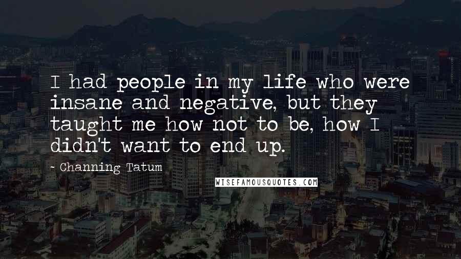 Channing Tatum Quotes: I had people in my life who were insane and negative, but they taught me how not to be, how I didn't want to end up.