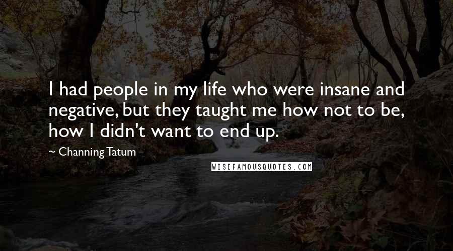 Channing Tatum Quotes: I had people in my life who were insane and negative, but they taught me how not to be, how I didn't want to end up.