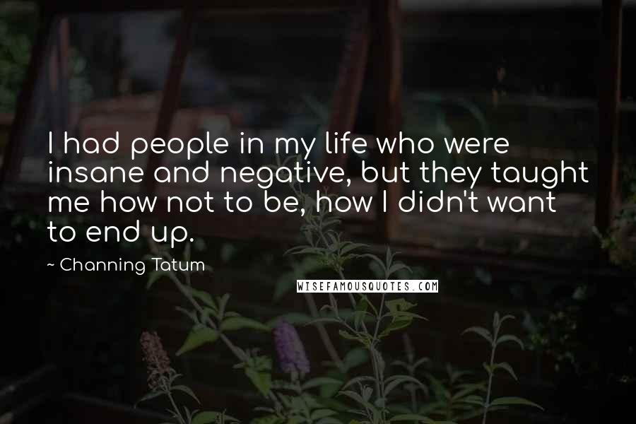 Channing Tatum Quotes: I had people in my life who were insane and negative, but they taught me how not to be, how I didn't want to end up.
