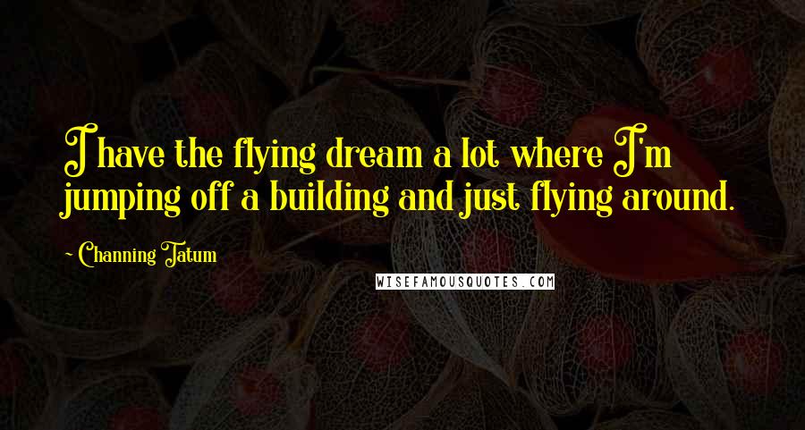 Channing Tatum Quotes: I have the flying dream a lot where I'm jumping off a building and just flying around.