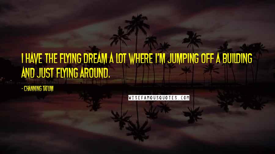 Channing Tatum Quotes: I have the flying dream a lot where I'm jumping off a building and just flying around.