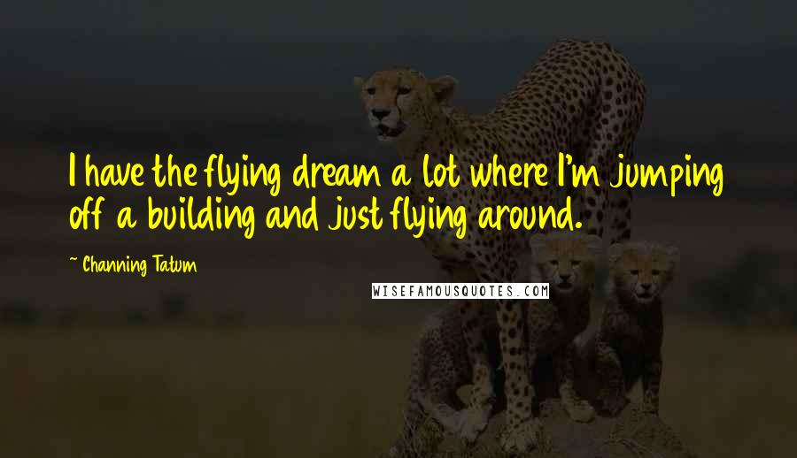 Channing Tatum Quotes: I have the flying dream a lot where I'm jumping off a building and just flying around.