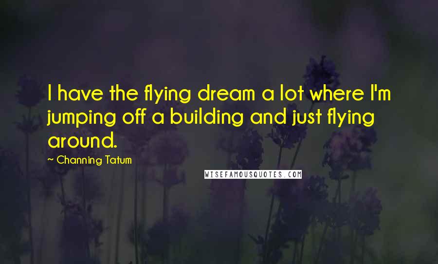 Channing Tatum Quotes: I have the flying dream a lot where I'm jumping off a building and just flying around.