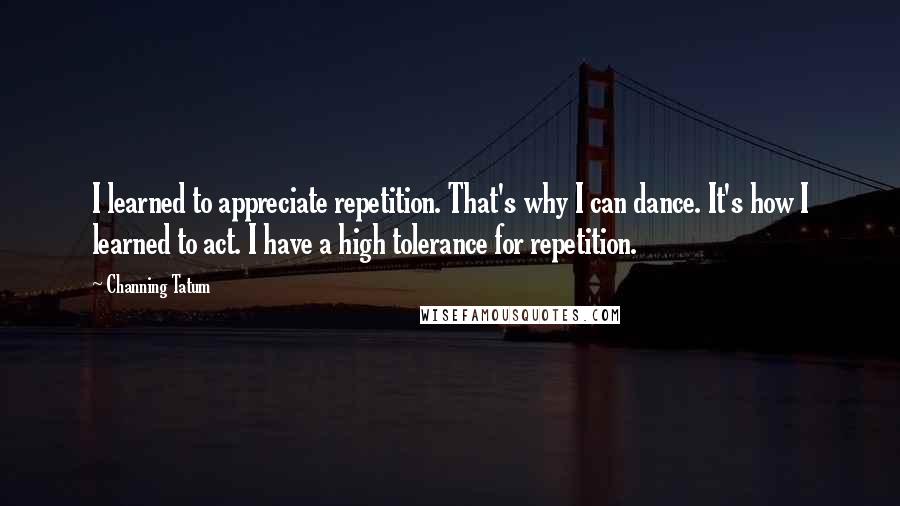 Channing Tatum Quotes: I learned to appreciate repetition. That's why I can dance. It's how I learned to act. I have a high tolerance for repetition.