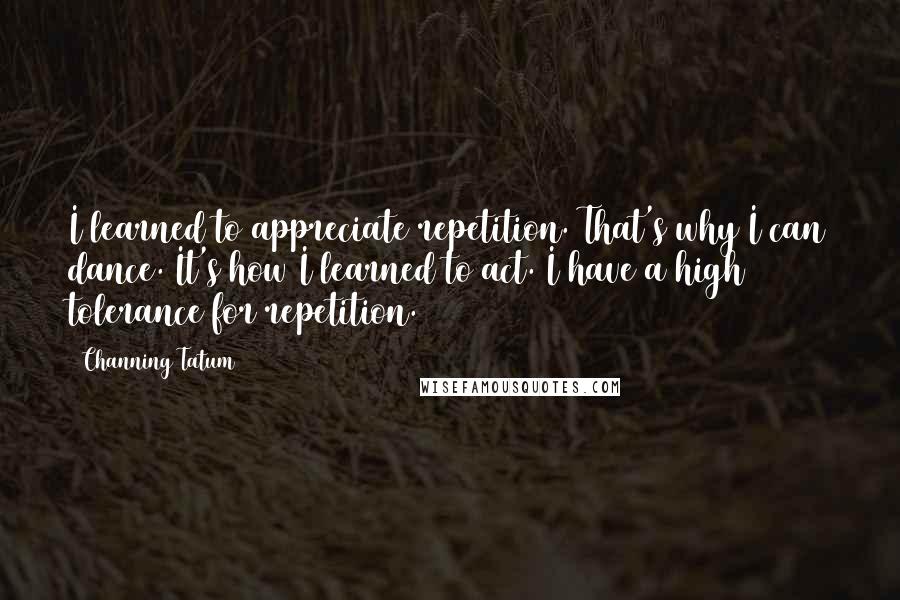 Channing Tatum Quotes: I learned to appreciate repetition. That's why I can dance. It's how I learned to act. I have a high tolerance for repetition.