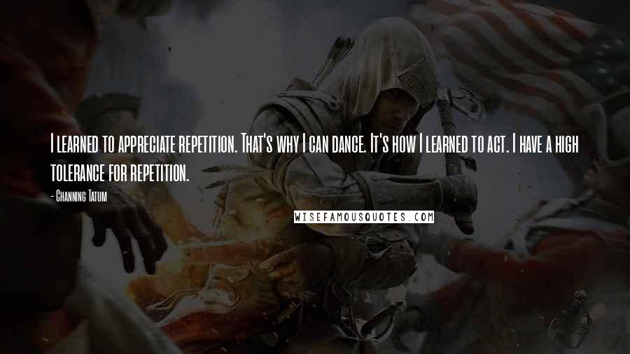 Channing Tatum Quotes: I learned to appreciate repetition. That's why I can dance. It's how I learned to act. I have a high tolerance for repetition.