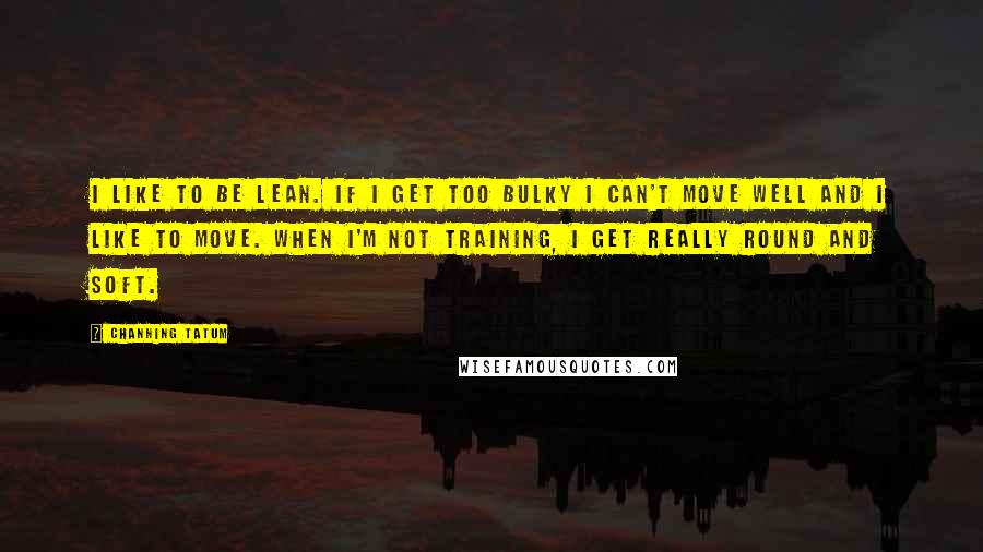 Channing Tatum Quotes: I like to be lean. If I get too bulky I can't move well and I like to move. When I'm not training, I get really round and soft.