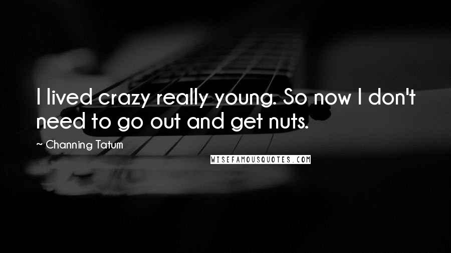 Channing Tatum Quotes: I lived crazy really young. So now I don't need to go out and get nuts.