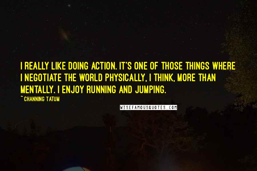 Channing Tatum Quotes: I really like doing action. It's one of those things where I negotiate the world physically, I think, more than mentally. I enjoy running and jumping.