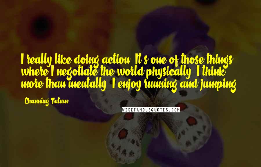 Channing Tatum Quotes: I really like doing action. It's one of those things where I negotiate the world physically, I think, more than mentally. I enjoy running and jumping.