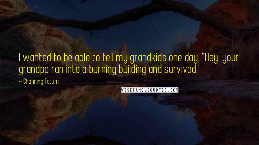 Channing Tatum Quotes: I wanted to be able to tell my grandkids one day, "Hey, your grandpa ran into a burning building and survived."