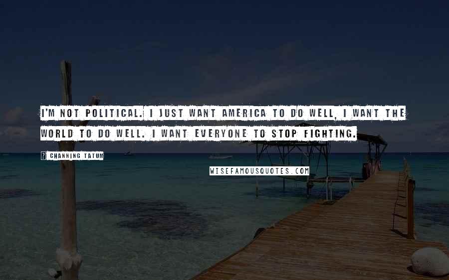 Channing Tatum Quotes: I'm not political. I just want America to do well, I want the world to do well. I want everyone to stop fighting.