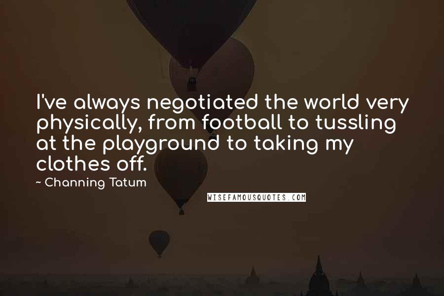 Channing Tatum Quotes: I've always negotiated the world very physically, from football to tussling at the playground to taking my clothes off.