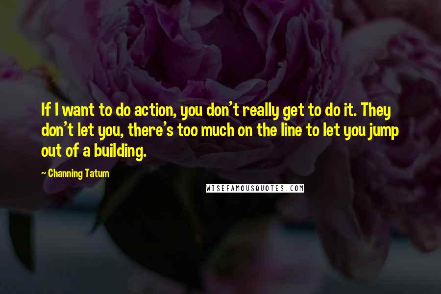 Channing Tatum Quotes: If I want to do action, you don't really get to do it. They don't let you, there's too much on the line to let you jump out of a building.