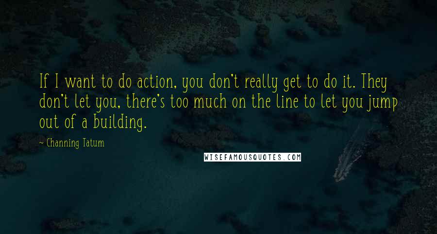 Channing Tatum Quotes: If I want to do action, you don't really get to do it. They don't let you, there's too much on the line to let you jump out of a building.