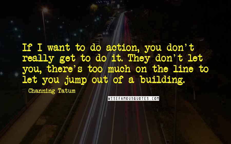 Channing Tatum Quotes: If I want to do action, you don't really get to do it. They don't let you, there's too much on the line to let you jump out of a building.