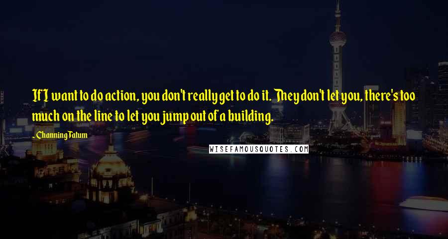 Channing Tatum Quotes: If I want to do action, you don't really get to do it. They don't let you, there's too much on the line to let you jump out of a building.