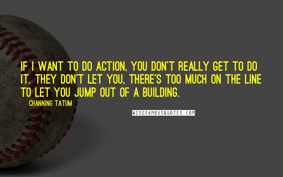 Channing Tatum Quotes: If I want to do action, you don't really get to do it. They don't let you, there's too much on the line to let you jump out of a building.